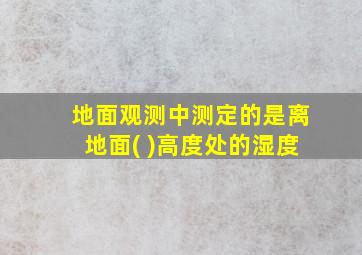 地面观测中测定的是离地面( )高度处的湿度